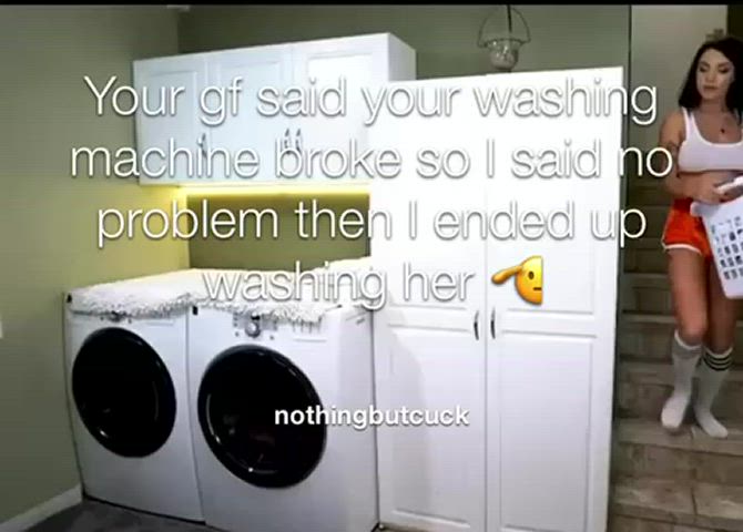 Your gf said your washing machine broke so I said no problem then I ended up washing
