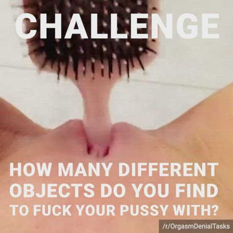 Task #6: Fuck your pussy with as many different household objects as you can find.