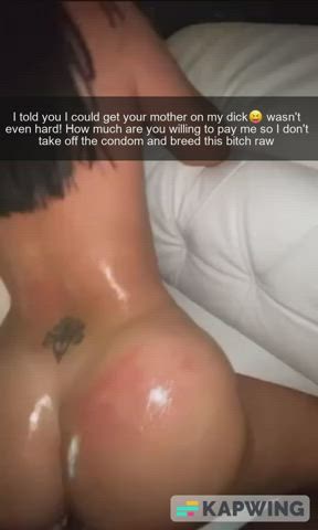 Your mom is an easy slut... Now the question is how much are you willing to pay your